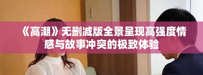 《高潮》无删减版全景呈现高强度情感与故事冲突的极致体验