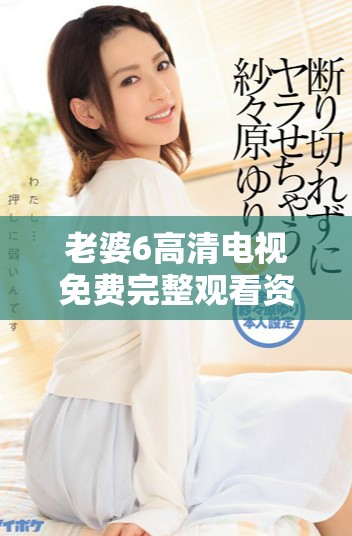 老婆6高清电视免费完整观看资源分享与使用技巧