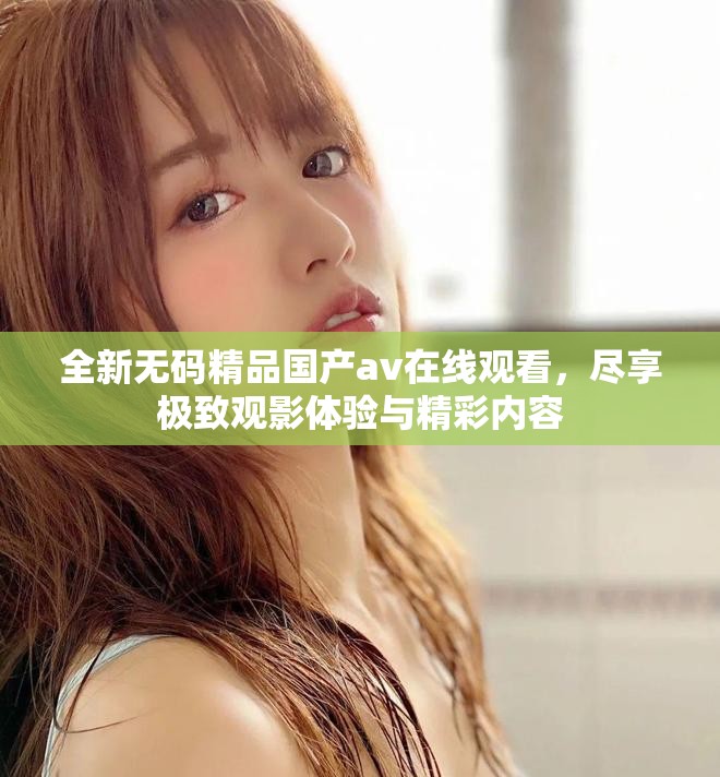 全新无码精品国产av在线观看，尽享极致观影体验与精彩内容