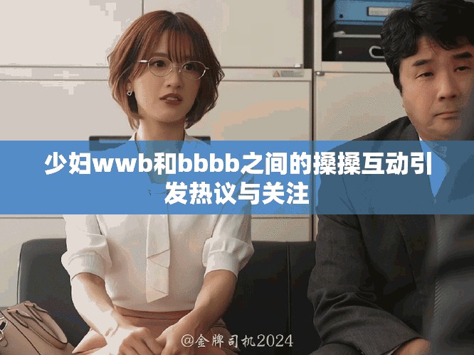 少妇wwb和bbbb之间的搡搡互动引发热议与关注