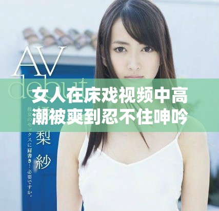 女人在床戏视频中高潮被爽到忍不住呻吟的精彩瞬间