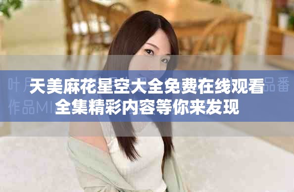 天美麻花星空大全免费在线观看全集精彩内容等你来发现