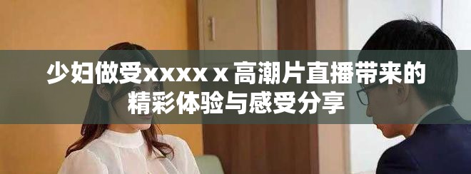 少妇做受xxxxⅹ高潮片直播带来的精彩体验与感受分享