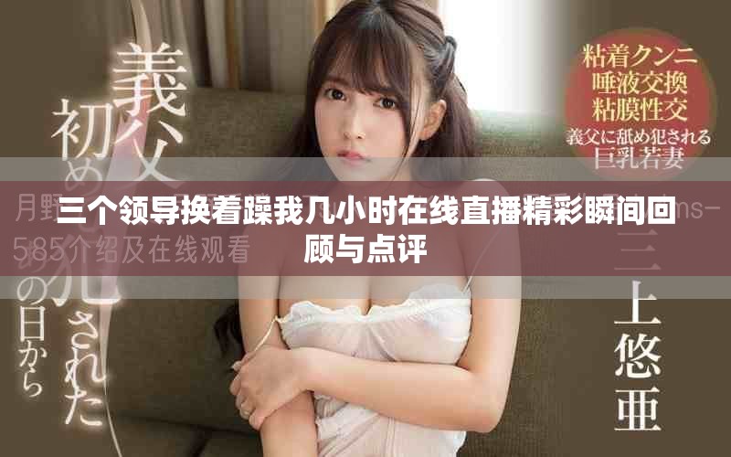 三个领导换着躁我几小时在线直播精彩瞬间回顾与点评