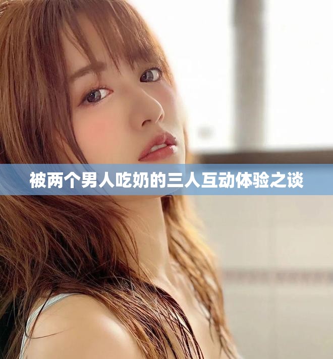 被两个男人吃奶的三人互动体验之谈