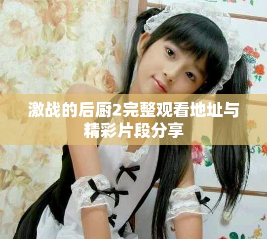 激战的后厨2完整观看地址与精彩片段分享