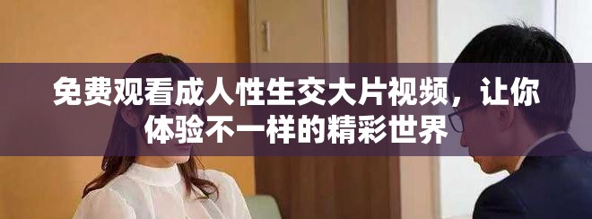 免费观看成人性生交大片视频，让你体验不一样的精彩世界