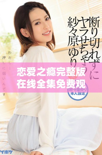 恋爱之瘾完整版在线全集免费观看全新体验让你无法自拔