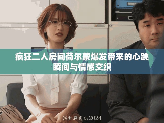 疯狂二人房间荷尔蒙爆发带来的心跳瞬间与情感交织