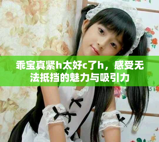 乖宝真紧h太好c了h，感受无法抵挡的魅力与吸引力