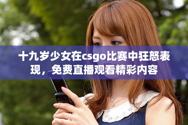 十九岁少女在csgo比赛中狂怒表现，免费直播观看精彩内容