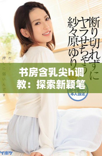 书房含乳尖h调教：探索新颖笔趣阁阅读体验与书籍魅力