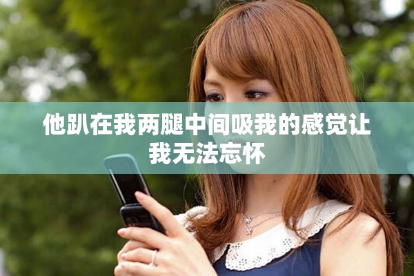 他趴在我两腿中间吸我的感觉让我无法忘怀