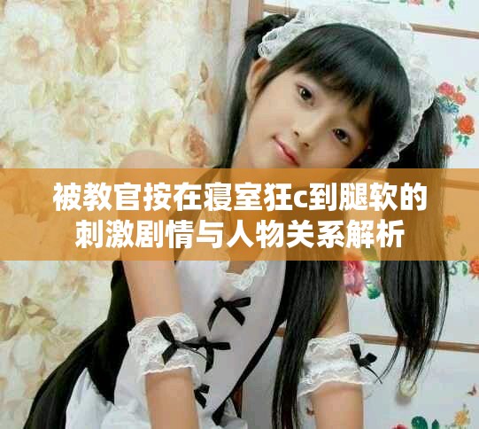 被教官按在寝室狂c到腿软的刺激剧情与人物关系解析