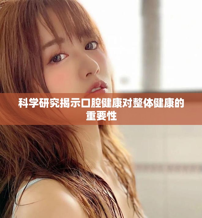 科学研究揭示口腔健康对整体健康的重要性