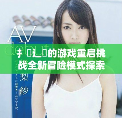 扌喿辶畐的游戏重启挑战全新冒险模式探索未知世界