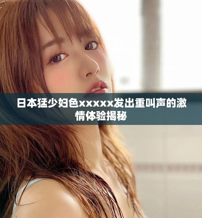 日本猛少妇色xxxxx发出重叫声的激情体验揭秘