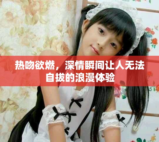 热吻欲燃，深情瞬间让人无法自拔的浪漫体验