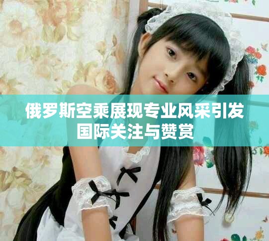 俄罗斯空乘展现专业风采引发国际关注与赞赏