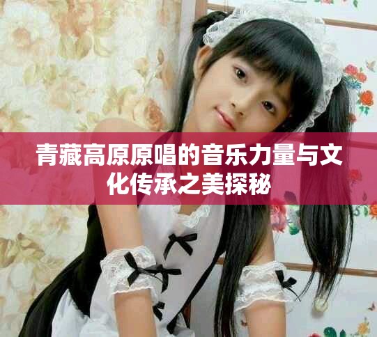 青藏高原原唱的音乐力量与文化传承之美探秘