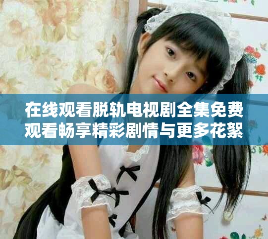 在线观看脱轨电视剧全集免费观看畅享精彩剧情与更多花絮内容