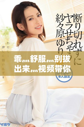 乖灬舒服灬别拔出来灬视频带你体验全新的感受与乐趣