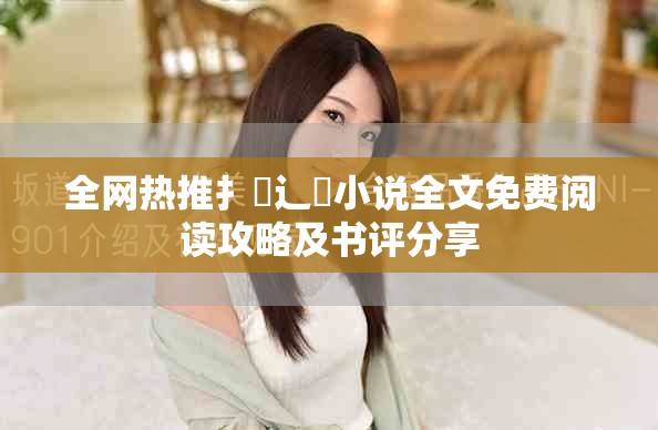 全网热推扌臿辶畐小说全文免费阅读攻略及书评分享
