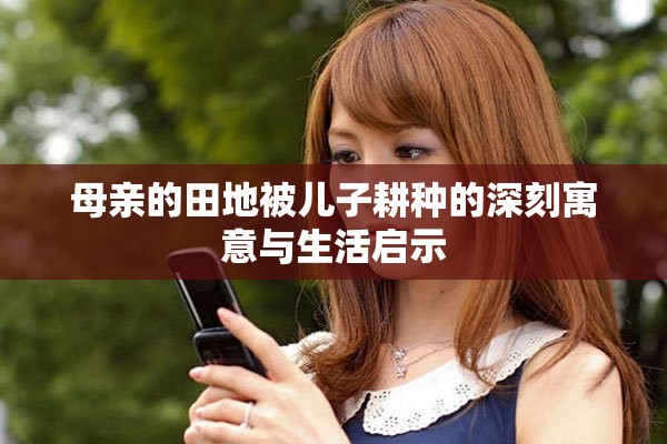 母亲的田地被儿子耕种的深刻寓意与生活启示