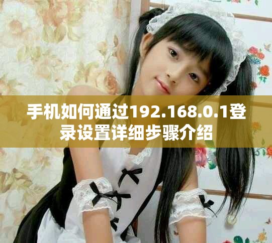 手机如何通过192.168.0.1登录设置详细步骤介绍
