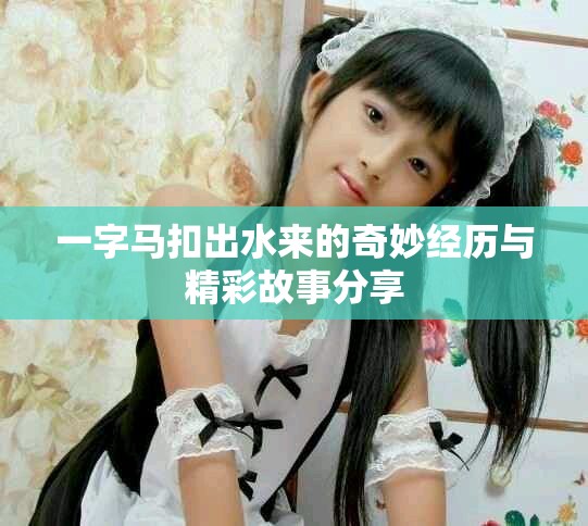 一字马扣出水来的奇妙经历与精彩故事分享