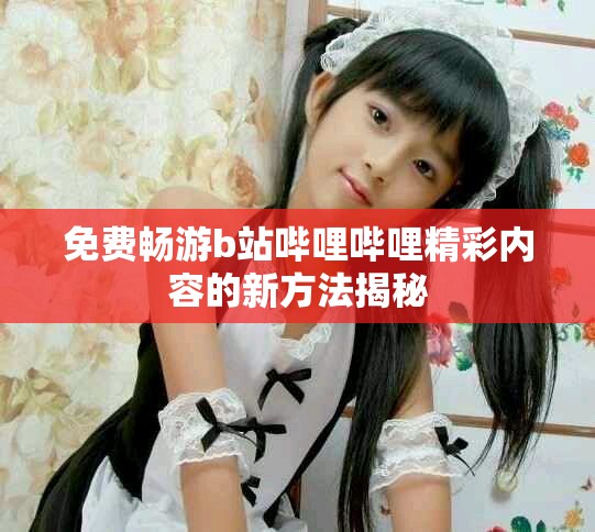 免费畅游b站哔哩哔哩精彩内容的新方法揭秘