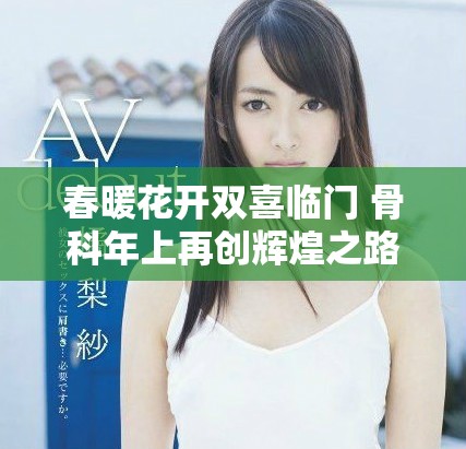 春暖花开双喜临门 骨科年上再创辉煌之路
