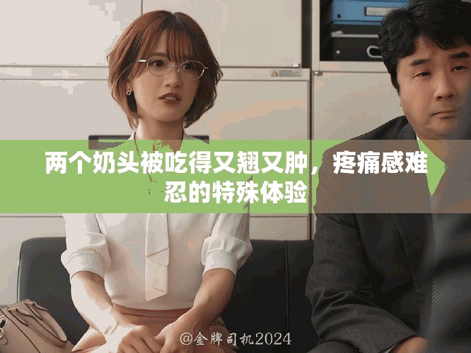 两个奶头被吃得又翘又肿，疼痛感难忍的特殊体验
