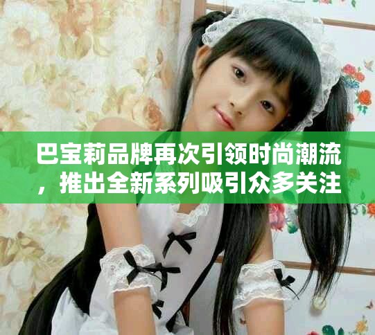 巴宝莉品牌再次引领时尚潮流，推出全新系列吸引众多关注