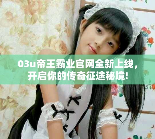 03u帝王霸业官网全新上线，开启你的传奇征途秘境!