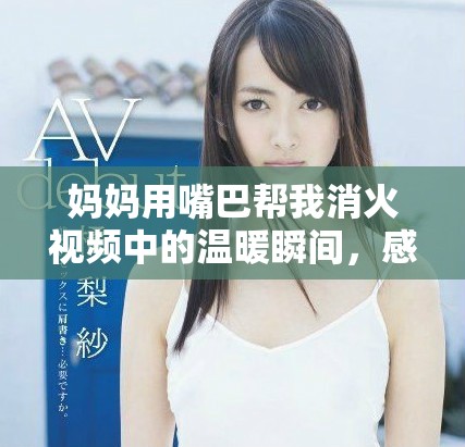 妈妈用嘴巴帮我消火视频中的温暖瞬间，感人至深让人心醉