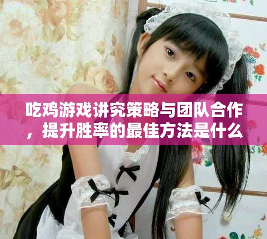 吃鸡游戏讲究策略与团队合作，提升胜率的最佳方法是什么