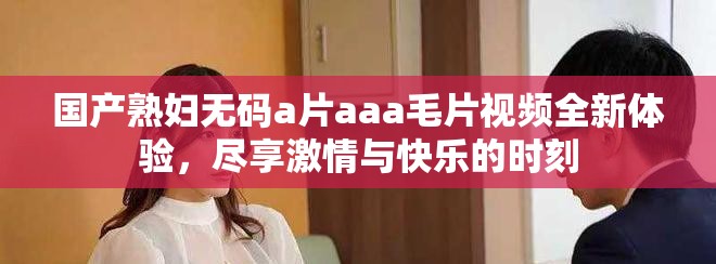 国产熟妇无码a片aaa毛片视频全新体验，尽享激情与快乐的时刻