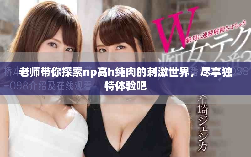 老师带你探索np高h纯肉的刺激世界，尽享独特体验吧