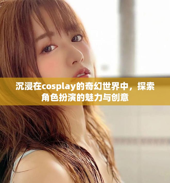 沉浸在cosplay的奇幻世界中，探索角色扮演的魅力与创意