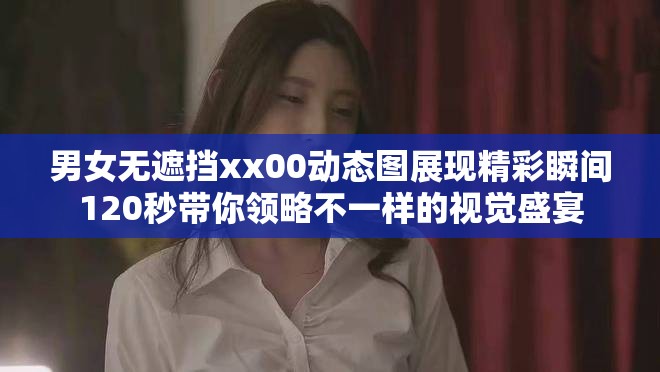 男女无遮挡xx00动态图展现精彩瞬间120秒带你领略不一样的视觉盛宴