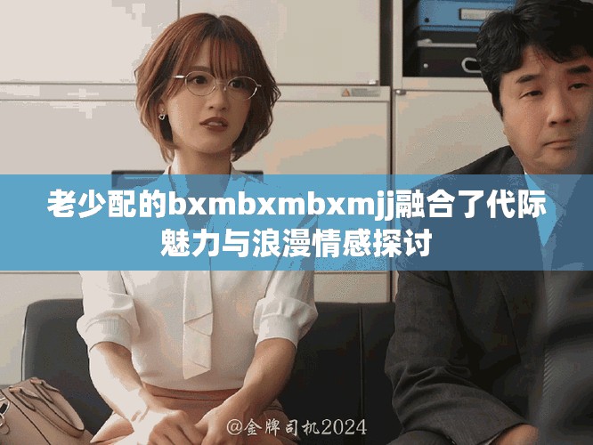 老少配的bxmbxmbxmjj融合了代际魅力与浪漫情感探讨