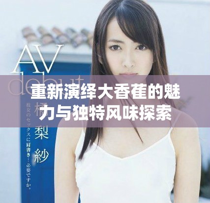 重新演绎大香萑的魅力与独特风味探索