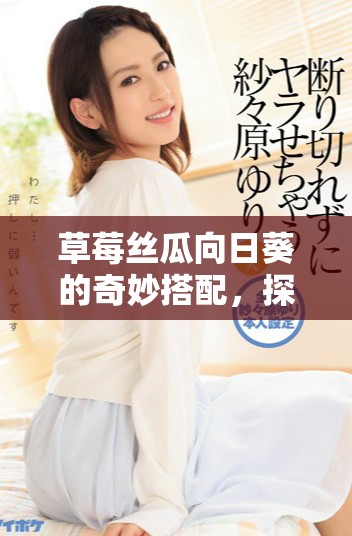 草莓丝瓜向日葵的奇妙搭配，探索美味与健康的完美结合