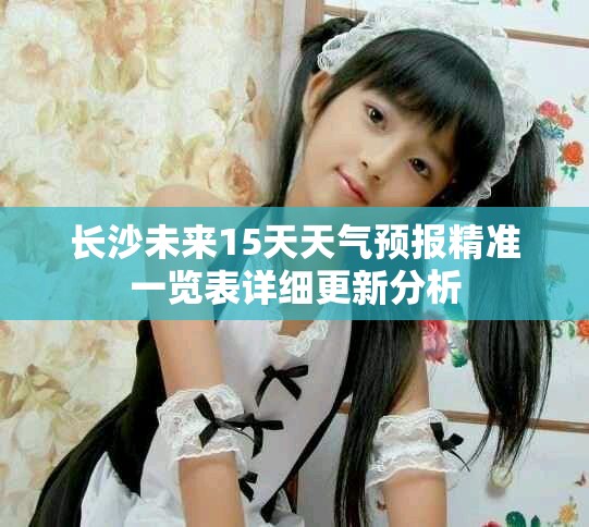 长沙未来15天天气预报精准一览表详细更新分析