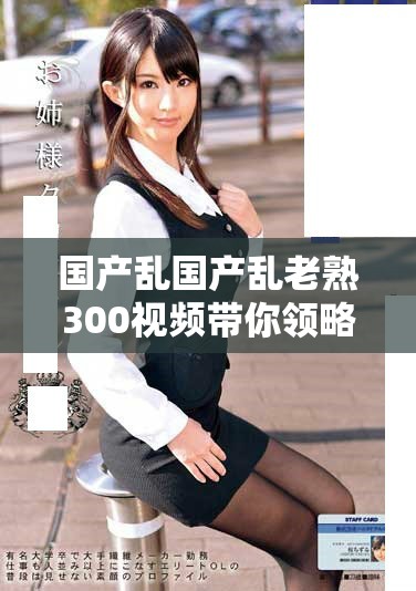 国产乱国产乱老熟300视频带你领略精彩纷呈的故事与视觉盛宴