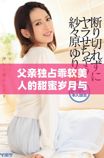 父亲独占乖软美人的甜蜜岁月与父子情深的年下恋情