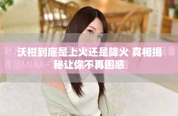 沃柑到底是上火还是降火 真相揭秘让你不再困惑