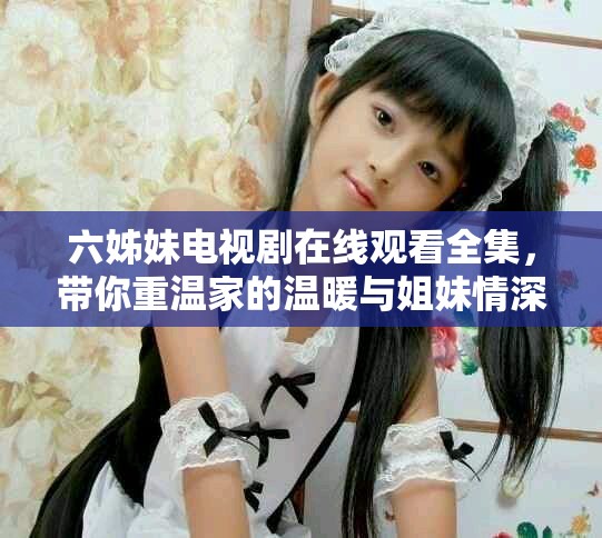 六姊妹电视剧在线观看全集，带你重温家的温暖与姐妹情深
