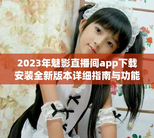 2023年魅影直播间app下载安装全新版本详细指南与功能介绍